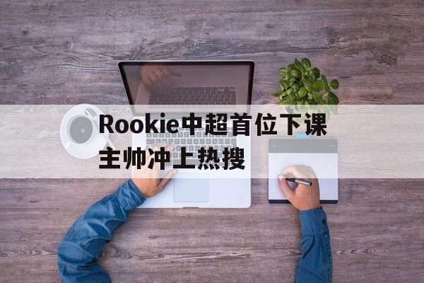 Rookie中超首位下课主帅冲上热搜的简单介绍